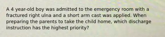 A 4 year-old boy was admitted to the emergency room with a fractured right ulna and a short arm cast was applied. When preparing the parents to take the child home, which discharge instruction has the highest priority?