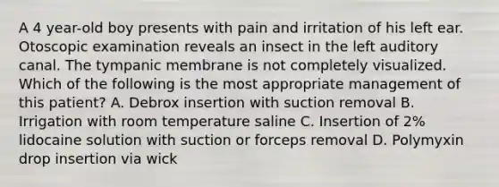 A 4 year-old boy presents with pain and irritation of his left ear. Otoscopic examination reveals an insect in the left auditory canal. The tympanic membrane is not completely visualized. Which of the following is the most appropriate management of this patient? A. Debrox insertion with suction removal B. Irrigation with room temperature saline C. Insertion of 2% lidocaine solution with suction or forceps removal D. Polymyxin drop insertion via wick