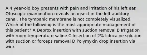 A 4 year-old boy presents with pain and irritation of his left ear. Otoscopic examination reveals an insect in the left auditory canal. The tympanic membrane is not completely visualized. Which of the following is the most appropriate management of this patient? A Debrox insertion with suction removal B Irrigation with room temperature saline C Insertion of 2% lidocaine solution with suction or forceps removal D Polymyxin drop insertion via wick