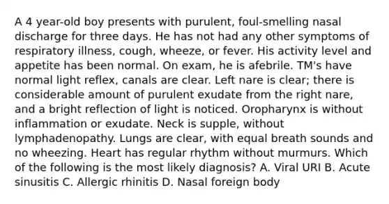 A 4 year-old boy presents with purulent, foul-smelling nasal discharge for three days. He has not had any other symptoms of respiratory illness, cough, wheeze, or fever. His activity level and appetite has been normal. On exam, he is afebrile. TM's have normal light reflex, canals are clear. Left nare is clear; there is considerable amount of purulent exudate from the right nare, and a bright reflection of light is noticed. Oropharynx is without inflammation or exudate. Neck is supple, without lymphadenopathy. Lungs are clear, with equal breath sounds and no wheezing. Heart has regular rhythm without murmurs. Which of the following is the most likely diagnosis? A. Viral URI B. Acute sinusitis C. Allergic rhinitis D. Nasal foreign body