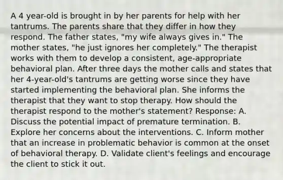 A 4 year-old is brought in by her parents for help with her tantrums. The parents share that they differ in how they respond. The father states, "my wife always gives in." The mother states, "he just ignores her completely." The therapist works with them to develop a consistent, age-appropriate behavioral plan. After three days the mother calls and states that her 4-year-old's tantrums are getting worse since they have started implementing the behavioral plan. She informs the therapist that they want to stop therapy. How should the therapist respond to the mother's statement? Response: A. Discuss the potential impact of premature termination. B. Explore her concerns about the interventions. C. Inform mother that an increase in problematic behavior is common at the onset of behavioral therapy. D. Validate client's feelings and encourage the client to stick it out.