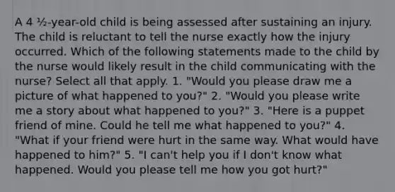 A 4 ½-year-old child is being assessed after sustaining an injury. The child is reluctant to tell the nurse exactly how the injury occurred. Which of the following statements made to the child by the nurse would likely result in the child communicating with the nurse? Select all that apply. 1. "Would you please draw me a picture of what happened to you?" 2. "Would you please write me a story about what happened to you?" 3. "Here is a puppet friend of mine. Could he tell me what happened to you?" 4. "What if your friend were hurt in the same way. What would have happened to him?" 5. "I can't help you if I don't know what happened. Would you please tell me how you got hurt?"