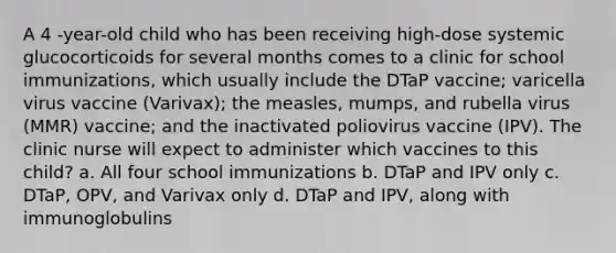 A 4 -year-old child who has been receiving high-dose systemic glucocorticoids for several months comes to a clinic for school immunizations, which usually include the DTaP vaccine; varicella virus vaccine (Varivax); the measles, mumps, and rubella virus (MMR) vaccine; and the inactivated poliovirus vaccine (IPV). The clinic nurse will expect to administer which vaccines to this child? a. All four school immunizations b. DTaP and IPV only c. DTaP, OPV, and Varivax only d. DTaP and IPV, along with immunoglobulins