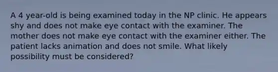 A 4 year-old is being examined today in the NP clinic. He appears shy and does not make eye contact with the examiner. The mother does not make eye contact with the examiner either. The patient lacks animation and does not smile. What likely possibility must be considered?