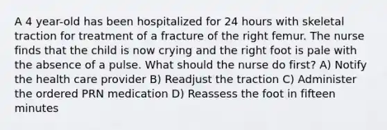 A 4 year-old has been hospitalized for 24 hours with skeletal traction for treatment of a fracture of the right femur. The nurse finds that the child is now crying and the right foot is pale with the absence of a pulse. What should the nurse do first? A) Notify the health care provider B) Readjust the traction C) Administer the ordered PRN medication D) Reassess the foot in fifteen minutes