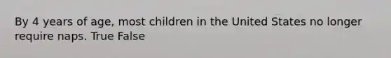 By 4 years of age, most children in the United States no longer require naps. True False