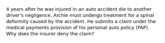 4 years after he was injured in an auto accident die to another driver's negligence, Archie must undergo treatment for a spinal deformity caused by the accident. He submits a claim under the medical payments provision of his personal auto policy (PAP). Why does the insurer deny the claim?