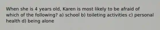 When she is 4 years old, Karen is most likely to be afraid of which of the following? a) school b) toileting activities c) personal health d) being alone