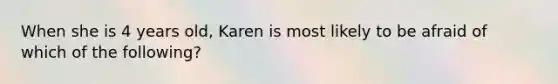 When she is 4 years old, Karen is most likely to be afraid of which of the following?