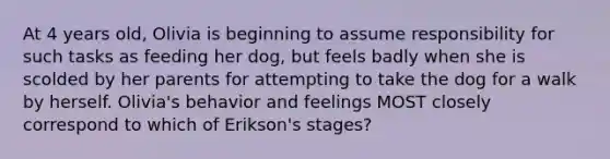 At 4 years old, Olivia is beginning to assume responsibility for such tasks as feeding her dog, but feels badly when she is scolded by her parents for attempting to take the dog for a walk by herself. Olivia's behavior and feelings MOST closely correspond to which of Erikson's stages?