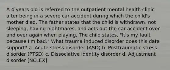 A 4 years old is referred to the outpatient mental health clinic after being in a severe car accident during which the child's mother died. The father states that the child is withdrawn, not sleeping, having nightmares, and acts out the car accident over and over again when playing. The child states, "It's my fault because I'm bad." What trauma induced disorder does this data support? a. Acute stress disorder (ASD) b. Posttraumatic stress disorder (PTSD) c. Dissociative identity disorder d. Adjustment disorder [NCLEX]