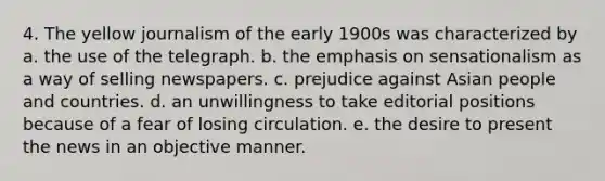 4. The yellow journalism of the early 1900s was characterized by a. the use of the telegraph. b. the emphasis on sensationalism as a way of selling newspapers. c. prejudice against Asian people and countries. d. an unwillingness to take editorial positions because of a fear of losing circulation. e. the desire to present the news in an objective manner.