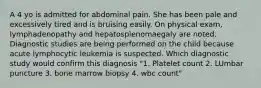 A 4 yo is admitted for abdominal pain. She has been pale and excessively tired and is bruising easily. On physical exam, lymphadenopathy and hepatosplenomaegaly are noted. Diagnostic studies are being performed on the child because acute lymphocytic leukemia is suspected. Which diagnostic study would confirm this diagnosis "1. Platelet count 2. LUmbar puncture 3. bone marrow biopsy 4. wbc count"