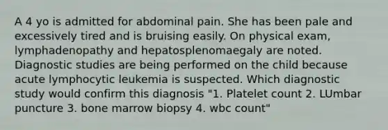 A 4 yo is admitted for abdominal pain. She has been pale and excessively tired and is bruising easily. On physical exam, lymphadenopathy and hepatosplenomaegaly are noted. Diagnostic studies are being performed on the child because acute lymphocytic leukemia is suspected. Which diagnostic study would confirm this diagnosis "1. Platelet count 2. LUmbar puncture 3. bone marrow biopsy 4. wbc count"