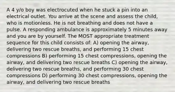 A 4 y/o boy was electrocuted when he stuck a pin into an electrical outlet. You arrive at the scene and assess the child, who is motionless. He is not breathing and does not have a pulse. A responding ambulance is approximately 5 minutes away and you are by yourself. The MOST appropriate treatment sequence for this child consists of: A) opening the airway, delivering two rescue breaths, and performing 15 chest compressions B) performing 15 chest compressions, opening the airway, and delivering two rescue breaths C) opening the airway, delivering two rescue breaths, and performing 30 chest compressions D) performing 30 chest compressions, opening the airway, and delivering two rescue breaths