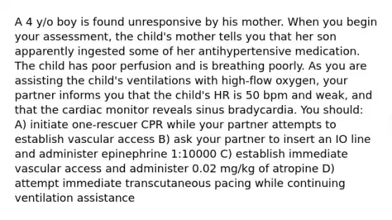 A 4 y/o boy is found unresponsive by his mother. When you begin your assessment, the child's mother tells you that her son apparently ingested some of her antihypertensive medication. The child has poor perfusion and is breathing poorly. As you are assisting the child's ventilations with high-flow oxygen, your partner informs you that the child's HR is 50 bpm and weak, and that the cardiac monitor reveals sinus bradycardia. You should: A) initiate one-rescuer CPR while your partner attempts to establish vascular access B) ask your partner to insert an IO line and administer epinephrine 1:10000 C) establish immediate vascular access and administer 0.02 mg/kg of atropine D) attempt immediate transcutaneous pacing while continuing ventilation assistance