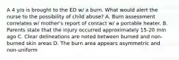 A 4 y/o is brought to the ED w/ a burn. What would alert the nurse to the possibility of child abuse? A. Burn assessment correlates w/ mother's report of contact w/ a portable heater. B. Parents state that the injury occurred approximately 15-20 min ago C. Clear delineations are noted between burned and non-burned skin areas D. The burn area appears asymmetric and non-uniform