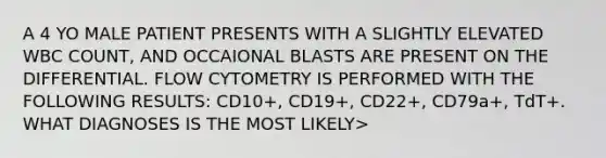 A 4 YO MALE PATIENT PRESENTS WITH A SLIGHTLY ELEVATED WBC COUNT, AND OCCAIONAL BLASTS ARE PRESENT ON THE DIFFERENTIAL. FLOW CYTOMETRY IS PERFORMED WITH THE FOLLOWING RESULTS: CD10+, CD19+, CD22+, CD79a+, TdT+. WHAT DIAGNOSES IS THE MOST LIKELY>