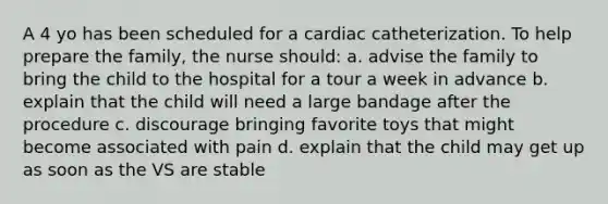 A 4 yo has been scheduled for a cardiac catheterization. To help prepare the family, the nurse should: a. advise the family to bring the child to the hospital for a tour a week in advance b. explain that the child will need a large bandage after the procedure c. discourage bringing favorite toys that might become associated with pain d. explain that the child may get up as soon as the VS are stable