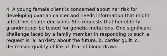 4. A young female client is concerned about her risk for developing ovarian cancer and needs information that might affect her health decisions. She requests that her elderly grandmother be tested for genetic mutations. One significant challenge faced by a family member in responding to such a request is: a. anxiety about the future. b. carrier guilt. c. decreased quality of life. d. fear of blood draws.