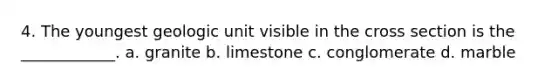 4. The youngest geologic unit visible in the cross section is the ____________. a. granite b. limestone c. conglomerate d. marble