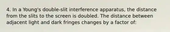 4. In a Young's double-slit interference apparatus, the distance from the slits to the screen is doubled. The distance between adjacent light and dark fringes changes by a factor of: