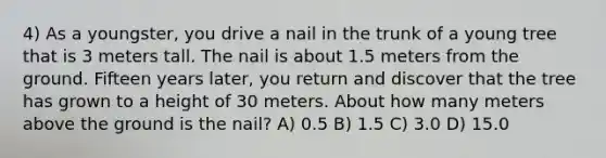 4) As a youngster, you drive a nail in the trunk of a young tree that is 3 meters tall. The nail is about 1.5 meters from the ground. Fifteen years later, you return and discover that the tree has grown to a height of 30 meters. About how many meters above the ground is the nail? A) 0.5 B) 1.5 C) 3.0 D) 15.0