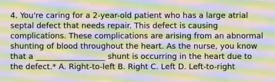 4. You're caring for a 2-year-old patient who has a large atrial septal defect that needs repair. This defect is causing complications. These complications are arising from an abnormal shunting of blood throughout the heart. As the nurse, you know that a __________________ shunt is occurring in the heart due to the defect.* A. Right-to-left B. Right C. Left D. Left-to-right