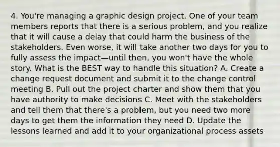 4. You're managing a graphic design project. One of your team members reports that there is a serious problem, and you realize that it will cause a delay that could harm the business of the stakeholders. Even worse, it will take another two days for you to fully assess the impact—until then, you won't have the whole story. What is the BEST way to handle this situation? A. Create a change request document and submit it to the change control meeting B. Pull out the project charter and show them that you have authority to make decisions C. Meet with the stakeholders and tell them that there's a problem, but you need two more days to get them the information they need D. Update the lessons learned and add it to your organizational process assets