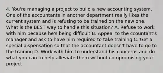 4. You're managing a project to build a new accounting system. One of the accountants in another department really likes the current system and is refusing to be trained on the new one. What is the BEST way to handle this situation? A. Refuse to work with him because he's being difficult B. Appeal to the ccountant's manager and ask to have him required to take training C. Get a special dispensation so that the accountant doesn't have to go to the training D. Work with him to understand his concerns and do what you can to help alleviate them without compromising your project