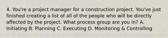 4. You're a project manager for a construction project. You've just finished creating a list of all of the people who will be directly affected by the project. What process group are you in? A. Initiating B. Planning C. Executing D. Monitoring & Controlling