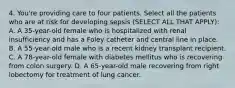 4. You're providing care to four patients. Select all the patients who are at risk for developing sepsis (SELECT ALL THAT APPLY): A. A 35-year-old female who is hospitalized with renal insufficiency and has a Foley catheter and central line in place. B. A 55-year-old male who is a recent kidney transplant recipient. C. A 78-year-old female with diabetes mellitus who is recovering from colon surgery. D. A 65-year-old male recovering from right lobectomy for treatment of lung cancer.