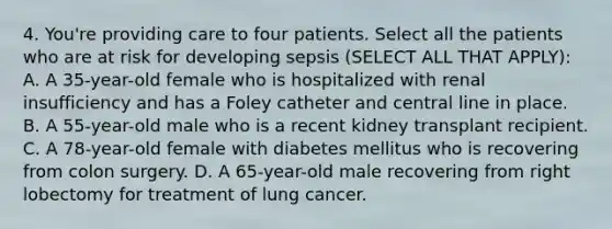 4. You're providing care to four patients. Select all the patients who are at risk for developing sepsis (SELECT ALL THAT APPLY): A. A 35-year-old female who is hospitalized with renal insufficiency and has a Foley catheter and central line in place. B. A 55-year-old male who is a recent kidney transplant recipient. C. A 78-year-old female with diabetes mellitus who is recovering from colon surgery. D. A 65-year-old male recovering from right lobectomy for treatment of lung cancer.