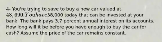 4- You're trying to save to buy a new car valued at 48,690. You have38,000 today that can be invested at your bank. The bank pays 3.7 percent annual interest on its accounts. How long will it be before you have enough to buy the car for cash? Assume the price of the car remains constant.