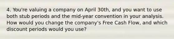 4. You're valuing a company on April 30th, and you want to use both stub periods and the mid-year convention in your analysis. How would you change the company's Free Cash Flow, and which discount periods would you use?