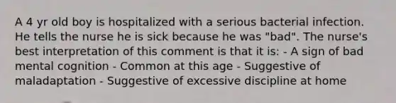 A 4 yr old boy is hospitalized with a serious bacterial infection. He tells the nurse he is sick because he was "bad". The nurse's best interpretation of this comment is that it is: - A sign of bad mental cognition - Common at this age - Suggestive of maladaptation - Suggestive of excessive discipline at home