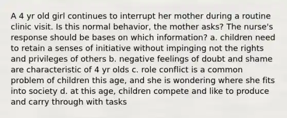 A 4 yr old girl continues to interrupt her mother during a routine clinic visit. Is this normal behavior, the mother asks? The nurse's response should be bases on which information? a. children need to retain a senses of initiative without impinging not the rights and privileges of others b. negative feelings of doubt and shame are characteristic of 4 yr olds c. role conflict is a common problem of children this age, and she is wondering where she fits into society d. at this age, children compete and like to produce and carry through with tasks