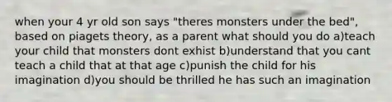 when your 4 yr old son says "theres monsters under the bed", based on piagets theory, as a parent what should you do a)teach your child that monsters dont exhist b)understand that you cant teach a child that at that age c)punish the child for his imagination d)you should be thrilled he has such an imagination