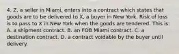 4. Z, a seller in Miami, enters into a contract which states that goods are to be delivered to X, a buyer in New York. Risk of loss is to pass to X in New York when the goods are tendered. This is: A. a shipment contract. B. an FOB Miami contract. C. a destination contract. D. a contract voidable by the buyer until delivery.