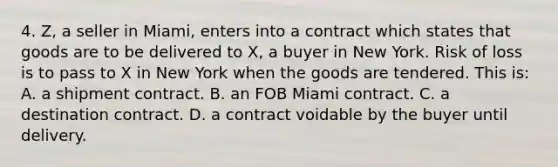 4. Z, a seller in Miami, enters into a contract which states that goods are to be delivered to X, a buyer in New York. Risk of loss is to pass to X in New York when the goods are tendered. This is: A. a shipment contract. B. an FOB Miami contract. C. a destination contract. D. a contract voidable by the buyer until delivery.