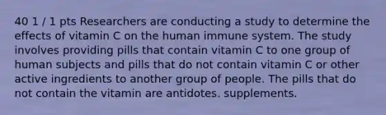 40 1 / 1 pts Researchers are conducting a study to determine the effects of vitamin C on the human immune system. The study involves providing pills that contain vitamin C to one group of human subjects and pills that do not contain vitamin C or other active ingredients to another group of people. The pills that do not contain the vitamin are antidotes. supplements.