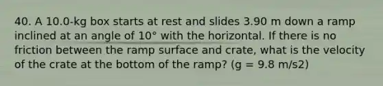 40. A 10.0-kg box starts at rest and slides 3.90 m down a ramp inclined at an angle of 10° with the horizontal. If there is no friction between the ramp surface and crate, what is the velocity of the crate at the bottom of the ramp? (g = 9.8 m/s2)