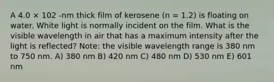 A 4.0 × 102 -nm thick film of kerosene (n = 1.2) is floating on water. White light is normally incident on the film. What is the visible wavelength in air that has a maximum intensity after the light is reflected? Note: the visible wavelength range is 380 nm to 750 nm. A) 380 nm B) 420 nm C) 480 nm D) 530 nm E) 601 nm