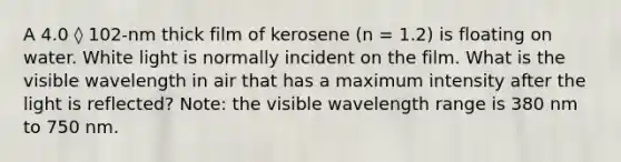 A 4.0 ◊ 102-nm thick film of kerosene (n = 1.2) is floating on water. White light is normally incident on the film. What is the visible wavelength in air that has a maximum intensity after the light is reflected? Note: the visible wavelength range is 380 nm to 750 nm.