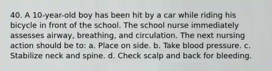 40. A 10-year-old boy has been hit by a car while riding his bicycle in front of the school. The school nurse immediately assesses airway, breathing, and circulation. The next nursing action should be to: a. Place on side. b. Take blood pressure. c. Stabilize neck and spine. d. Check scalp and back for bleeding.