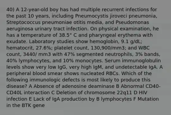 40) A 12-year-old boy has had multiple recurrent infections for the past 10 years, including Pneumocystis jiroveci pneumonia, Streptococcus pneumoniae otitis media, and Pseudomonas aeruginosa urinary tract infection. On physical examination, he has a temperature of 38.5° C and pharyngeal erythema with exudate. Laboratory studies show hemoglobin, 9.1 g/dL; hematocrit, 27.6%; platelet count, 130,900/mm3; and WBC count, 3440/ mm3 with 47% segmented neutrophils, 3% bands, 40% lymphocytes, and 10% monocytes. Serum immunoglobulin levels show very low IgG, very high IgM, and undetectable IgA. A peripheral blood smear shows nucleated RBCs. Which of the following immunologic defects is most likely to produce this disease? A Absence of adenosine deaminase B Abnormal CD40-CD40L interaction C Deletion of chromosome 22q11 D HIV infection E Lack of IgA production by B lymphocytes F Mutation in the BTK gene