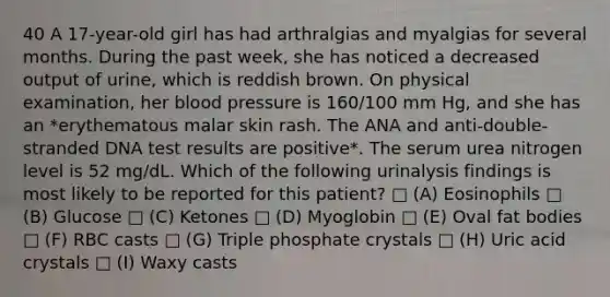 40 A 17-year-old girl has had arthralgias and myalgias for several months. During the past week, she has noticed a decreased output of urine, which is reddish brown. On physical examination, her blood pressure is 160/100 mm Hg, and she has an *erythematous malar skin rash. The ANA and anti-double-stranded DNA test results are positive*. The serum urea nitrogen level is 52 mg/dL. Which of the following urinalysis findings is most likely to be reported for this patient? □ (A) Eosinophils □ (B) Glucose □ (C) Ketones □ (D) Myoglobin □ (E) Oval fat bodies □ (F) RBC casts □ (G) Triple phosphate crystals □ (H) Uric acid crystals □ (I) Waxy casts