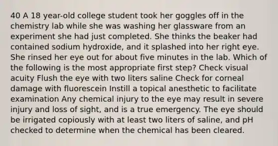 40 A 18 year-old college student took her goggles off in the chemistry lab while she was washing her glassware from an experiment she had just completed. She thinks the beaker had contained sodium hydroxide, and it splashed into her right eye. She rinsed her eye out for about five minutes in the lab. Which of the following is the most appropriate first step? Check visual acuity Flush the eye with two liters saline Check for corneal damage with fluorescein Instill a topical anesthetic to facilitate examination Any chemical injury to the eye may result in severe injury and loss of sight, and is a true emergency. The eye should be irrigated copiously with at least two liters of saline, and pH checked to determine when the chemical has been cleared.