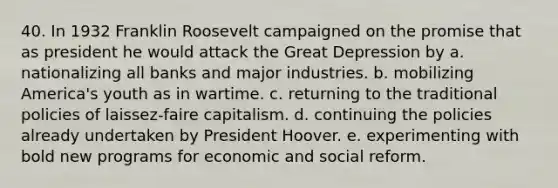 40. In 1932 Franklin Roosevelt campaigned on the promise that as president he would attack the Great Depression by a. nationalizing all banks and major industries. b. mobilizing America's youth as in wartime. c. returning to the traditional policies of laissez-faire capitalism. d. continuing the policies already undertaken by President Hoover. e. experimenting with bold new programs for economic and social reform.