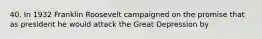 40. In 1932 Franklin Roosevelt campaigned on the promise that as president he would attack the Great Depression by